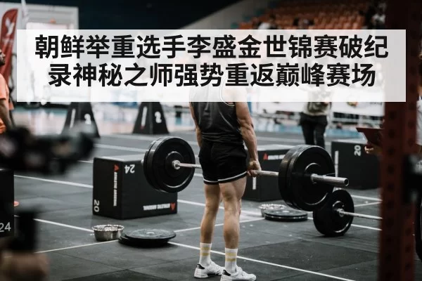 朝鲜举重选手李盛金世锦赛破纪录神秘之师强势重返巅峰赛场
