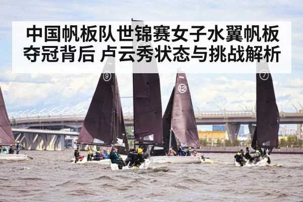 中国帆板队世锦赛女子水翼帆板夺冠背后 卢云秀状态与挑战解析