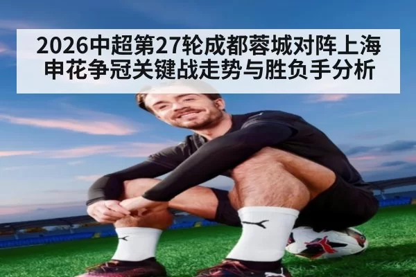 2026中超第27轮成都蓉城对阵上海申花争冠关键战走势与胜负手分析